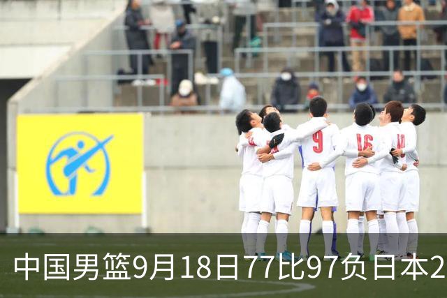 中国男篮9月18日77比97负日本20分,郭士强下课能救局吗
